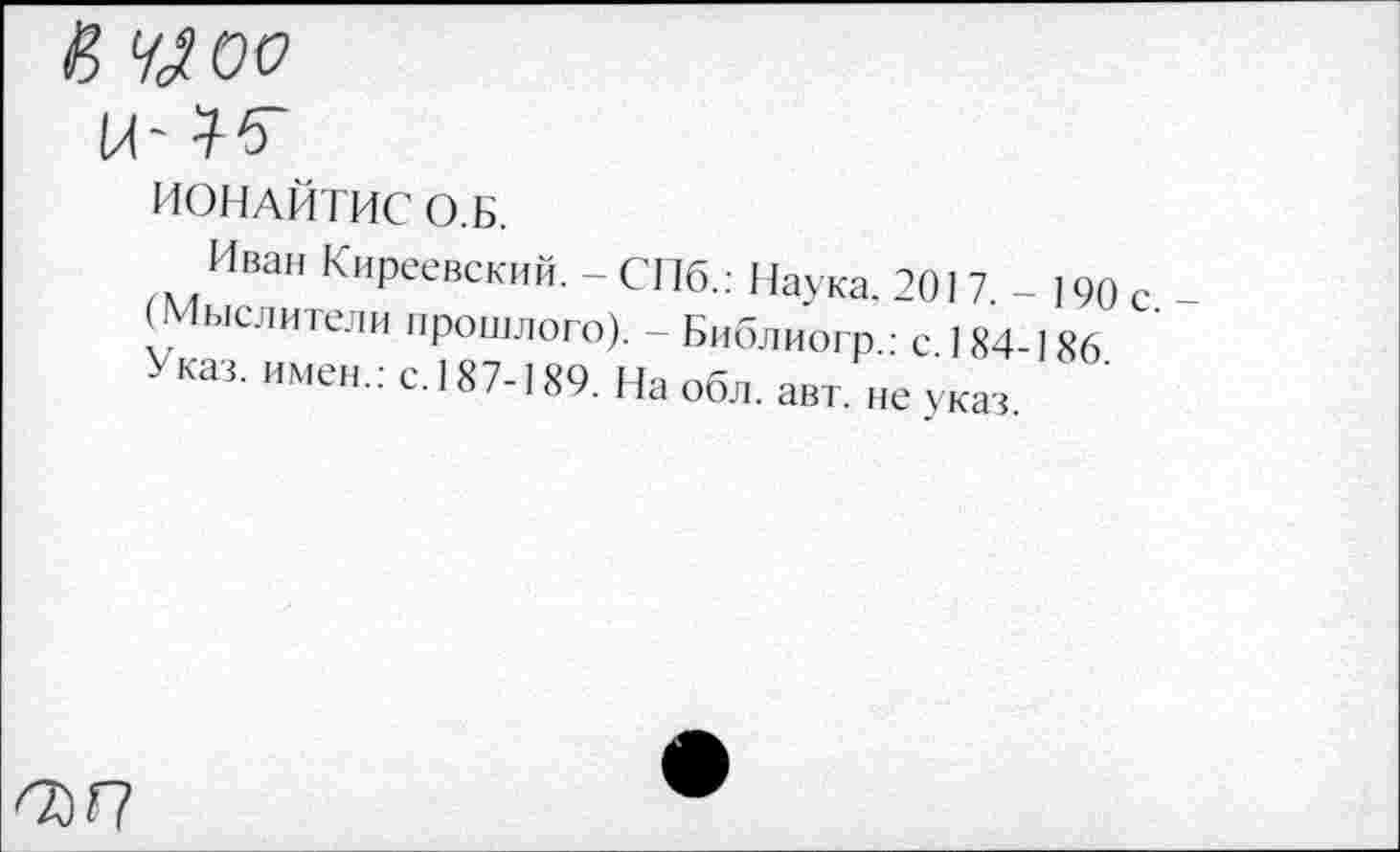 ﻿К ЩОО
ИОНАЙТИС О. Б.
Иван Киреевский. - СПб.: Наука. 201 7 - 190 с -(Мыслители прошлого). - Библиогр.: с 184-186 Указ, имен.: с.187-189. На обл. авт. не указ
